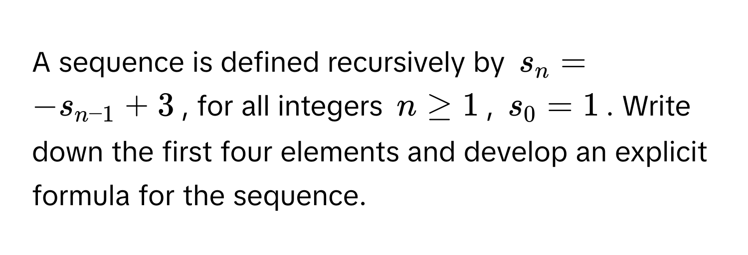 A sequence is defined recursively by $s_n = -s_n-1 + 3$, for all integers $n ≥ 1$, $s_0 = 1$. Write down the first four elements and develop an explicit formula for the sequence.