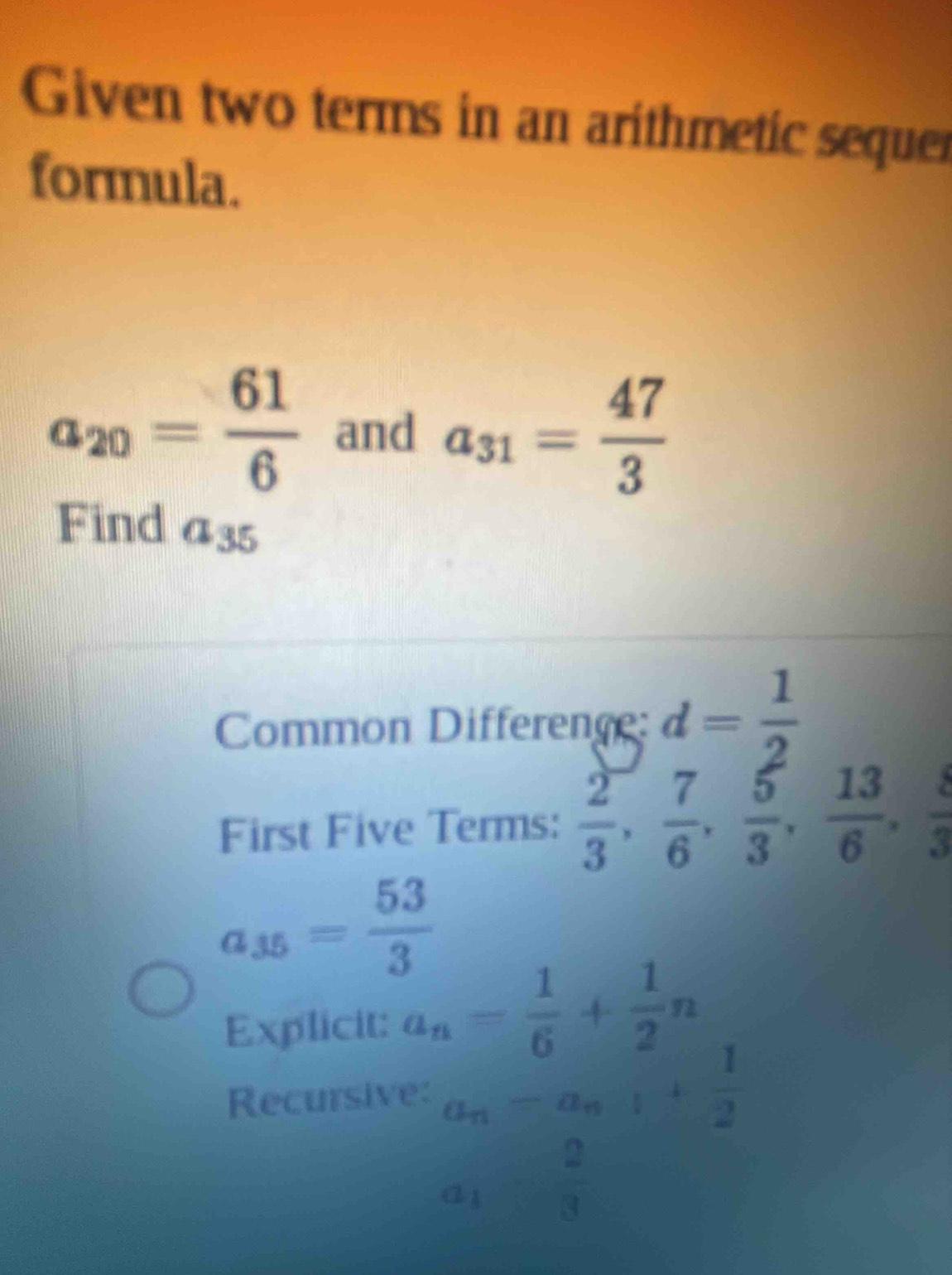 Given two terms in an arithmetic sequer 
formula.
a_20= 61/6  and a_31= 47/3 
Find a_35
Common Difference: d= 1/2 
First Five Terms:  2/3 ,  7/6 ,  5/3 ,  13/6 ,  8/3 
a_35= 53/3 
Explicit: a_n= 1/6 + 1/2 n
Recursive a_n=a_n+ 1/2 
a_1= 2/3 