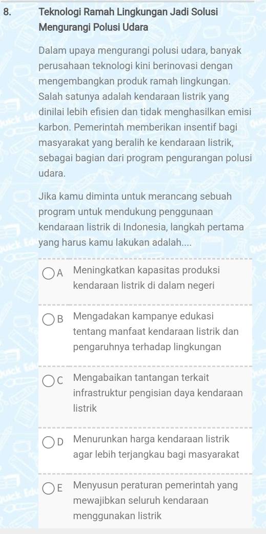 Teknologi Ramah Lingkungan Jadi Solusi
Mengurangi Polusi Udara
Dalam upaya mengurangi polusi udara, banyak
perusahaan teknologi kini berinovasi dengan
mengembangkan produk ramah lingkungan.
Salah satunya adalah kendaraan listrik yang
dinilai lebih efisien dan tidak menghasilkan emisi
karbon. Pemerintah memberikan insentif bagi
masyarakat yang beralih ke kendaraan listrik,
sebagai bagian dari program pengurangan polusi
udara.
Jika kamu diminta untuk merancang sebuah
program untuk mendukung penggunaan
kendaraan listrik di Indonesia, langkah pertama
yang harus kamu lakukan adalah....
A Meningkatkan kapasitas produksi
kendaraan listrik di dalam negeri
B Mengadakan kampanye edukasi
tentang manfaat kendaraan listrik dan
pengaruhnya terhadap lingkungan
C Mengabaikan tantangan terkait
infrastruktur pengisian daya kendaraan
listrik
D Menurunkan harga kendaraan listrik
agar lebih terjangkau bagi masyarakat
E Menyusun peraturan pemerintah yang
mewajibkan seluruh kendaraan
menggunakan listrik