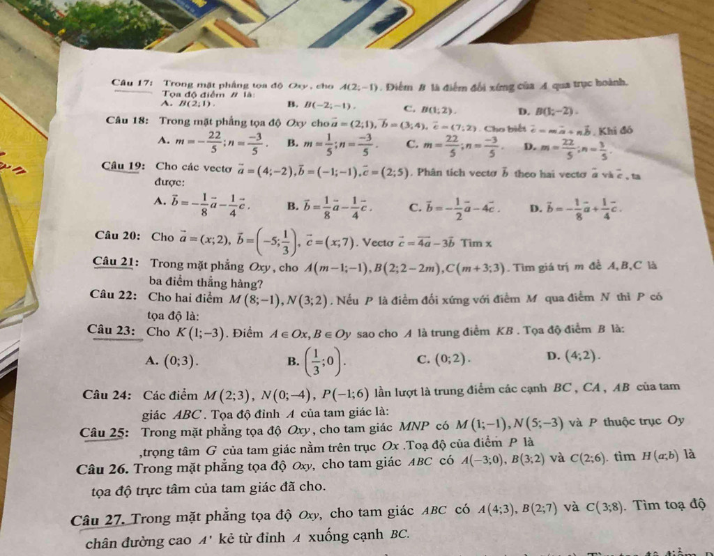 Trong mặt phẳng tọa độ Oxy , cho A(2;-1). Điểm B là điểm đổi xíng của A qua trục hoành.
Tọa độ điểm # là
A. B(2;1). B. B(-2;-1). C. B(1;2). D. B(1;-2).
Câu 18: Trong mặt phẳng tọa độ Oxy cho vector a=(2;1),vector b=(3;4),vector c=(7;2) Cho biết vector c=mvector a+nvector b. Khi đó
A. m=- 22/5 ;n= (-3)/5 . B. m= 1/5 ;n= (-3)/5 . C. m= 22/5 ;n= (-3)/5 . D. m= 22/5 ;n= 3/5 .
Câu 19: Cho các vecto vector a=(4;-2),vector b=(-1;-1),vector c=(2;5). Phân tích vecto 3 theo hai vectơ à và overline c , ta
được:
A. vector b=- 1/8 vector a- 1/4 vector c. B. overline b= 1/8 vector a- 1/4 vector c. C. vector b=- 1/2 vector a-4vector c. D. vector b=- 1/8 vector a+ 1/4 vector c.
Câu 20: Cho vector a=(x;2),vector b=(-5; 1/3 ),vector c=(x;7). Vecto vector c=vector 4a-3vector bTimx
Câu 21: Trong mặt phẳng Oxy , cho A(m-1;-1),B(2;2-2m),C(m+3;3).  Tìm giá trị m đề A,B,C là
ba điểm thẳng hàng?
Câu 22: Cho hai điểm M(8;-1),N(3;2). Nếu P là điểm đối xứng với điểm M qua điểm N thì P có
tọa độ là:
Câu 23: Cho K(1;-3). Điểm A∈ Ox,B∈ Oy sao cho A là trung điểm KB . Tọa độ điểm B là:
A. (0;3). B. ( 1/3 ;0). C. (0;2).
D. (4;2).
Câu 24: Các điểm M(2;3),N(0;-4),P(-1;6) lần lượt là trung điểm các cạnh BC , CA , AB của tam
giác ABC . Tọa độ đỉnh A của tam giác là:
Câu 25: Trong mặt phẳng tọa độ Oxy, cho tam giác MNP có M(1;-1),N(5;-3) và P thuộc trục Oy
,trọng tâm G của tam giác nằm trên trục Ox .Toạ độ của điểm P là
Câu 26. Trong mặt phẳng tọa độ Oxy, cho tam giác ABC có A(-3;0),B(3;2) và C(2;6). tìm H(a;b) là
tọa độ trực tâm của tam giác đã cho.
Câu 27. Trong mặt phẳng tọa độ Oxy, cho tam giác ABC có A(4;3),B(2;7) và C(3;8). Tìm toạ độ
chân đường cao A' kẻ từ đỉnh A xuống cạnh BC.