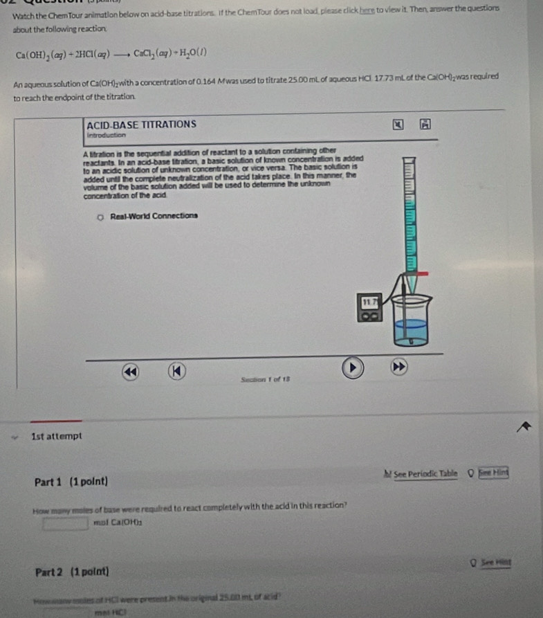 Watch the ChemTour animation below on acid-base titrations. If the ChemTour does not load, please click here to view it. Then, answer the questions 
about the following reaction.
Ca(OH)_2(aq)+2HCl(aq)to CaCl_2(aq)+H_2O(l)
An aqueous solution of Ca(OH)₂with a concentration of 0.164 Mwas used to titrate 25.00 mL of aqueous HCl 17.73 mL of the Ca(OH)₂was required 
to reach the endpoint of the titration. 
1st attempt 
Part 1 (1 point) See Periodic Table See Hint 
How many moles of base were required to react completely with the acid in this reaction? 
□ mʊl Ca(OH)_3
Part 2 (1 point) O See Hint 
Hiwmanw moles of HCI were present in the original 25.00 mt, of acid? 
mal HCl