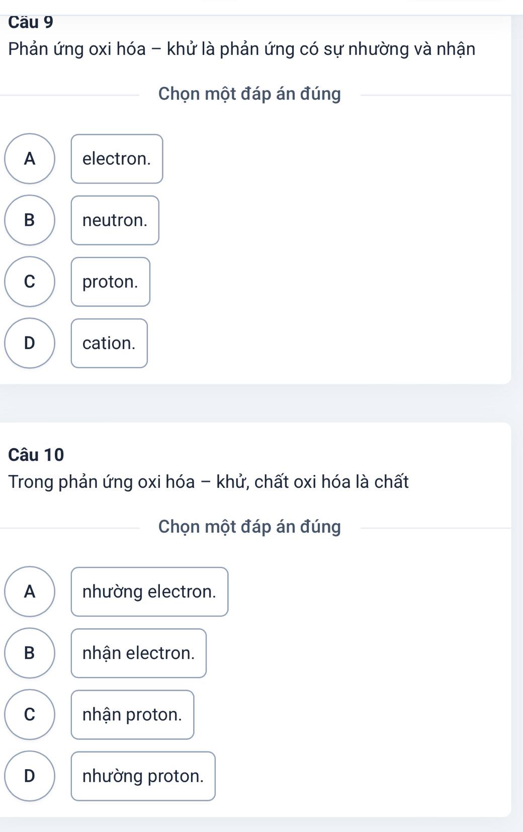 Cäu 9
Phản ứng oxi hóa - khử là phản ứng có sự nhường và nhận
Chọn một đáp án đúng
A electron.
B neutron.
C proton.
D cation.
Câu 10
Trong phản ứng oxi hóa - khử, chất oxi hóa là chất
Chọn một đáp án đúng
A nhường electron.
B nhận electron.
C nhận proton.
D nhường proton.