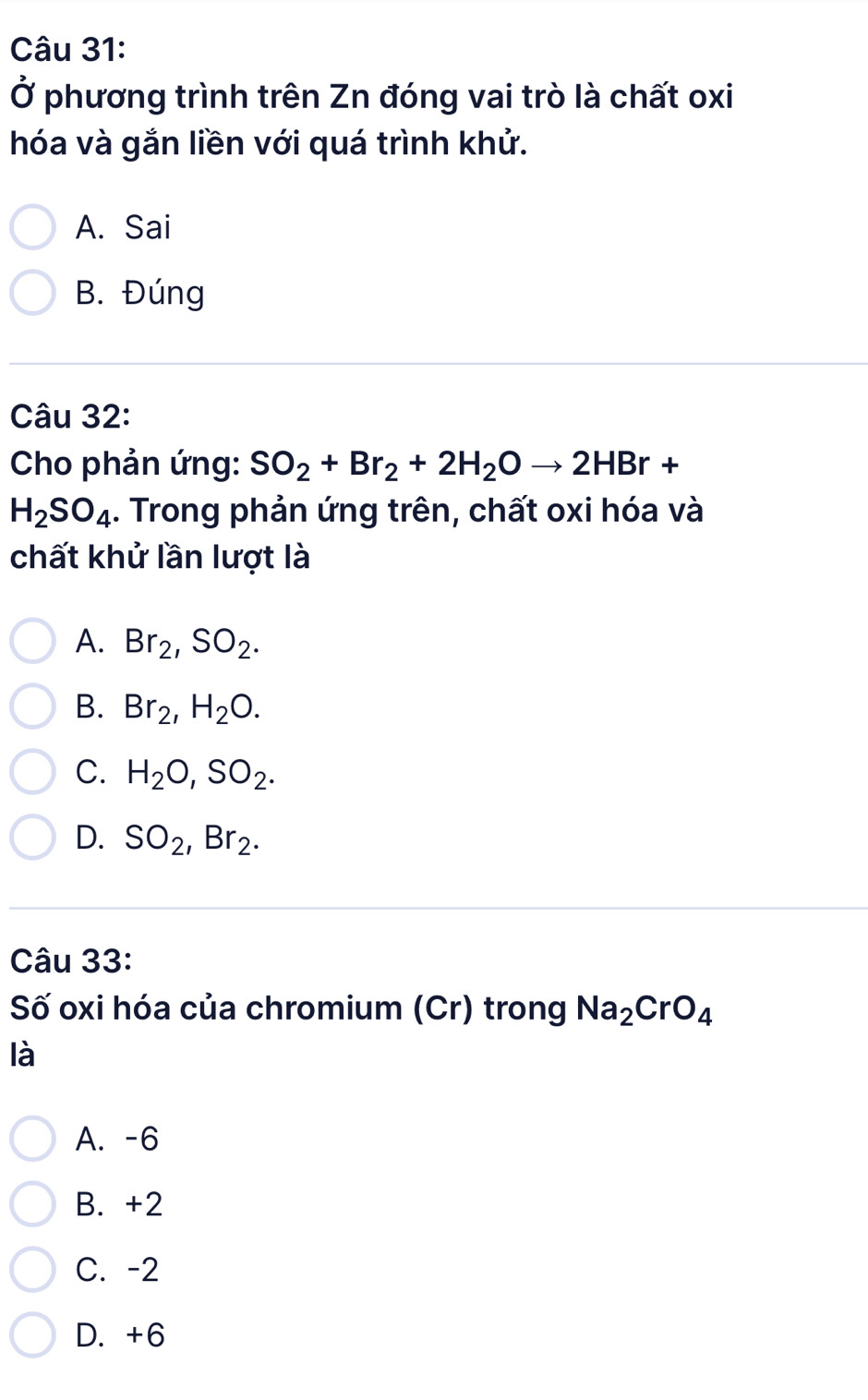 Ở phương trình trên Zn đóng vai trò là chất oxi
hóa và gắn liền với quá trình khử.
A. Sai
B. Đúng
Câu 32:
Cho phản ứng: SO_2+Br_2+2H_2Oto 2HBr+
H_2SO_4. Trong phản ứng trên, chất oxi hóa và
chất khử lần lượt là
A. Br_2, SO_2.
B. Br_2, H_2O.
C. H_2O, SO_2.
D. SO_2, Br_2. 
Câu 33:
Số oxi hóa của chromium (Cr) trong Na_2CrO_4
là
A. -6
B. +2
C. -2
D. +6