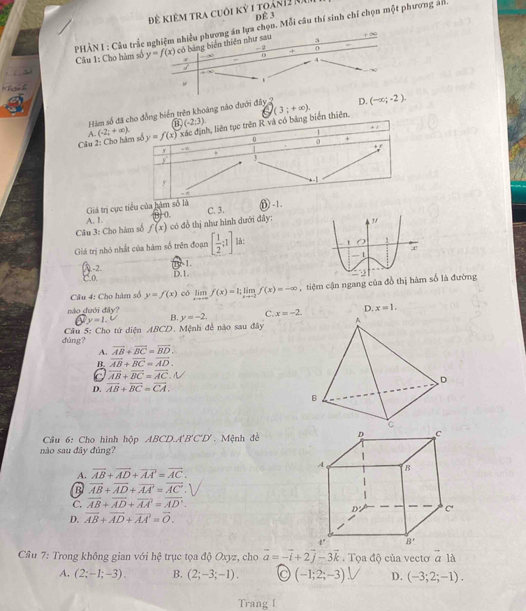 Đẻ Kiêm tra cuới kỳ 1 toán12 nă
Để 3
PHÀN I : Câu trắc nghiệm nhiều phượng án lựa chọn. Mỗi câu thí sinh chỉ chọn một phương ánh
+∞
Câu 1: Cho hàm số y=f(x) có bảng biển thiên như sau 3
-2 +
0
4
∞
Khgh h 1
Hàm số đtrên khoảng nào dưới đây 2
D. (-∈fty ;-2).
Câu 2: Cho A. (-2;+∈fty ). (3;+∈fty ).
Giá trị cực tiểu của hà
B. 0.
Câu 3: Cho hàm số f(x) có đồ thị như hình dưới đây: C. 3. D
A. 1.
?/
Giá trị nhỏ nhất của hàm số trên đoạn [ 1/2 ;1] là:
1 O 1
- 1
-2.
B. 1.
C.0. D.1.
Câu 4: Cho hàm số y=f(x) có limlimits _xto +∈fty f(x)=1;limlimits _xto -2f(x)=-∈fty ậ tiệm cận ngang của đồ thị hàm số là đường
nào đưới đây? D. x=1.
y=1. B. y=-2. C. x=-2.
Câu 5: Cho tứ diện ABCD. Mệnh đề nào sau đây
đúng?
A. overline AB+overline BC=overline BD.
B. vector AB+vector BC=vector AD.
C vector AB+vector BC=vector AC.V
D. overline AB+overline BC=overline CA.
Câu 6: Cho hình hộp ABCD.A'B'C'D'. Mệnh đề
nào sau đây đúng?
A. vector AB+vector AD+vector AA'=vector AC.
B vector AB+vector AD+vector AA'=vector AC'.
C. overline AB+overline AD+overline AA'=overline AD'.
D. vector AB+vector AD+vector AA'=vector O.
Câu 7: Trong không gian với hệ trục tọa độ Oxyz, cho vector a=-vector i+2vector j-3vector k.  Tọa độ của vectơ a là
A. (2;-1;-3). B. (2;-3;-1). C (-1;2;-3). D. (-3;2;-1).
Trang I