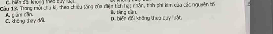 biến đổi không theo quy luạt.
Câu 13. Trong mỗi chu kì, theo chiều tăng của điện tích hạt nhân, tính phi kim của các nguyên tố
A. giảm dần. B. tăng dân.
C. không thay đối. D. biến đối không theo quy luật.