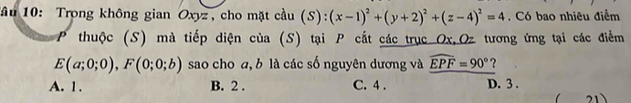 Tầu 10: Trong không gian Oxyz , cho mặt cầu (S):(x-1)^2+(y+2)^2+(z-4)^2=4. Có bao nhiêu điểm
P thuộc (S) mà tiếp diện của (S) tại P cắt các trục Ox, Oz tương ứng tại các điểm
E(a;0;0), F(0;0;b) sao cho a, b là các số nguyên dương và widehat EPF=90° ?
A. 1. B. 2. C. 4. D. 3 . 21 、
1