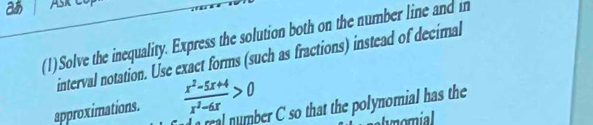 a ASk 
(1)Solve the inequality. Express the solution both on the number line and in 
interval notation. Use exact forms (such as fractions) instead of decimal 
approximations.  (x^2-5x+4)/x^2-6x >0
real number C so that the polynomial has the 
momial