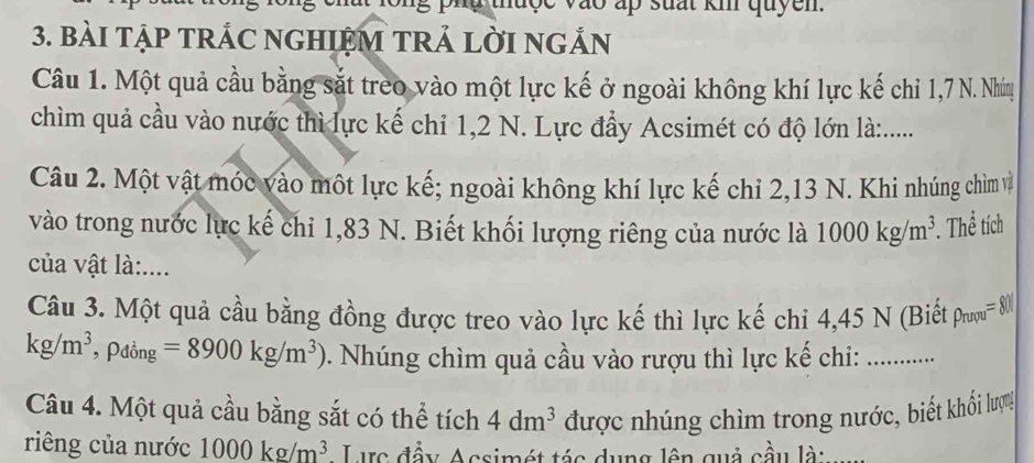 BàI TậP TRÁC NGHIỆM TRẢ LờI NGẢN 
Câu 1. Một quả cầu bằng sắt treo vào một lực kế ở ngoài không khí lực kế chỉ 1,7 N. Nhúg 
chìm quả cầu vào nước thì lực kế chỉ 1,2 N. Lực đầy Acsimét có độ lớn là:..... 
Câu 2. Một vật móc vào một lực kế; ngoài không khí lực kế chỉ 2,13 N. Khi nhúng chim và 
vào trong nước lực kế chi 1,83 N. Biết khối lượng riêng của nước là 1000kg/m^3. . Thể tích 
của vật là:.... 
Câu 3. Một quả cầu bằng đồng được treo vào lực kế thì lực kế chi 4,45 N (Biết rho _rupu=80%
kg/m^3 , Pđồng =8900kg/m^3) 0. Nhúng chìm quả cầu vào rượu thì lực kế chi:_ 
Câu 4. Một quả cầu bằng sắt có thể tích được nhúng chìm trong nước, biết khối lượ!
4dm^3
riêng của nước 1000kg/m^3 Lực đầy Acsimét tác dụng lên quả cầu là: