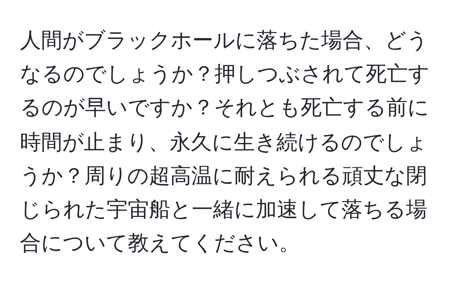 人間がブラックホールに落ちた場合、どうなるのでしょうか？押しつぶされて死亡するのが早いですか？それとも死亡する前に時間が止まり、永久に生き続けるのでしょうか？周りの超高温に耐えられる頑丈な閉じられた宇宙船と一緒に加速して落ちる場合について教えてください。