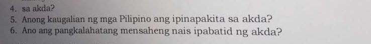 sa akda? 
5. Anong kaugalian ng mga Pilipino ang ipinapakita sa akda? 
6. Ano ang pangkalahatang mensaheng nais ipabatid ng akda?