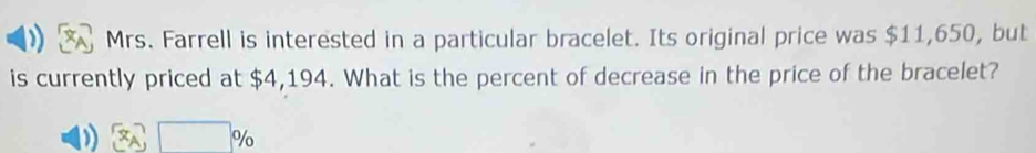 Mrs. Farrell is interested in a particular bracelet. Its original price was $11,650, but 
is currently priced at $4,194. What is the percent of decrease in the price of the bracelet?
2□ %