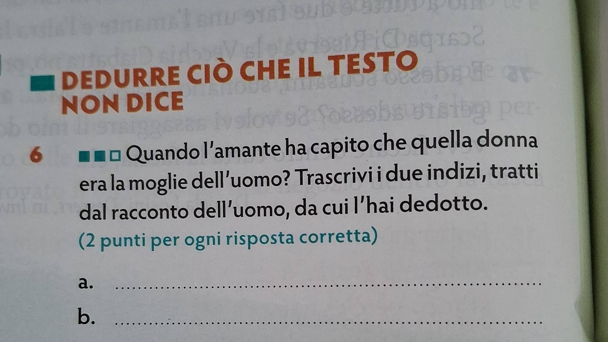 DEDURRE CIÒ CHE IL TESTO 
NON DICE 
6 === Quando l'amante ha capito che quella donna 
era la moglie dell’uomo? Trascrivi i due indizi, tratti 
dal racconto dell’uomo, da cui l’hai dedotto. 
(2 punti per ogni risposta corretta) 
a._ 
b._