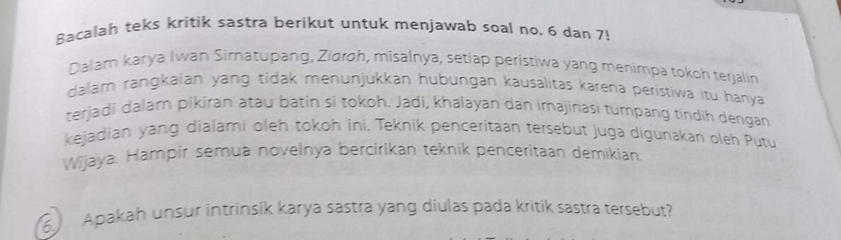 Bacalah teks kritik sastra berikut untuk menjawab soal no. 6 dan 7! 
Dalam karya Iwan Simatupang, Zidroh, misalnya, setiap peristiwa yang menimpa tokoh terjalin 
dalam rangkaian yang tidak menunjukkan hubungan kausalitas karena peristiwa itu hanya 
terjadi dalam pikiran atau batin si tokoh. Jadi, khalayan dan imajinasi tumpang tindih dengan 
kejadian yang dialami oleh tokoh ini. Teknik penceritaan tersebut juga digunakan oleh Putu 
Wijaya. Hampir semua novelnya bercirikan tekník penceritaan demikian. 
6 Apakah unsur intrinsik karya sastra yang diulas pada kritik sastra tersebut?