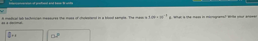 Interconversion of prefixed and base SI units
A medical lab technician measures the mass of cholesterol in a blood sample. The mass is 5.09* 10^(-5)g. What is the mass in micrograms? Write your answer
as a decimal.
□ mu _g
□ .∈fty^(□)