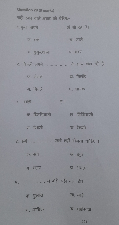 सही उत्तर वाले अक्षर को घेरिए:-
१. कुता अपने _में सो रहा है।
क. छत्ते ख. जाले
ग. कुकुरशाला घ. दरवे
२. बिल्ली अपने _के साथ खेल रही है।
क. मेमने ख. बिलौटे
ग. पिल्ले घ. शावक
३. घोड़ी_
क. हिनहिनाती ख. मिमियाती
ग. रंभाती घ. रेंकती
४. हमें _कभी नहीं बोलना चाहिए।
क. सच ख. झूठ
ग. सत्य घ. अच्छा
y. _ने मेरी घड़ी बना दी।
क. पुजारी ख. नाई
ग. नाविक घ. घड़ीसाज़
124