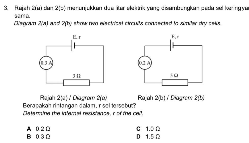 Rajah 2(a) dan 2(b) menunjukkan dua litar elektrik yang disambungkan pada sel keringya
sama.
Diagram 2(a) and 2(b) show two electrical circuits connected to similar dry cells.
 
Rajah 2(a) / Diagram 2(a) Rajah 2(b) / Diagram 2(b)
Berapakah rintangan dalam, r sel tersebut?
Determine the internal resistance, r of the cell.
A 0.2Ω C 1.0 Ω
B 0.3 Ω D 1.5 Ω