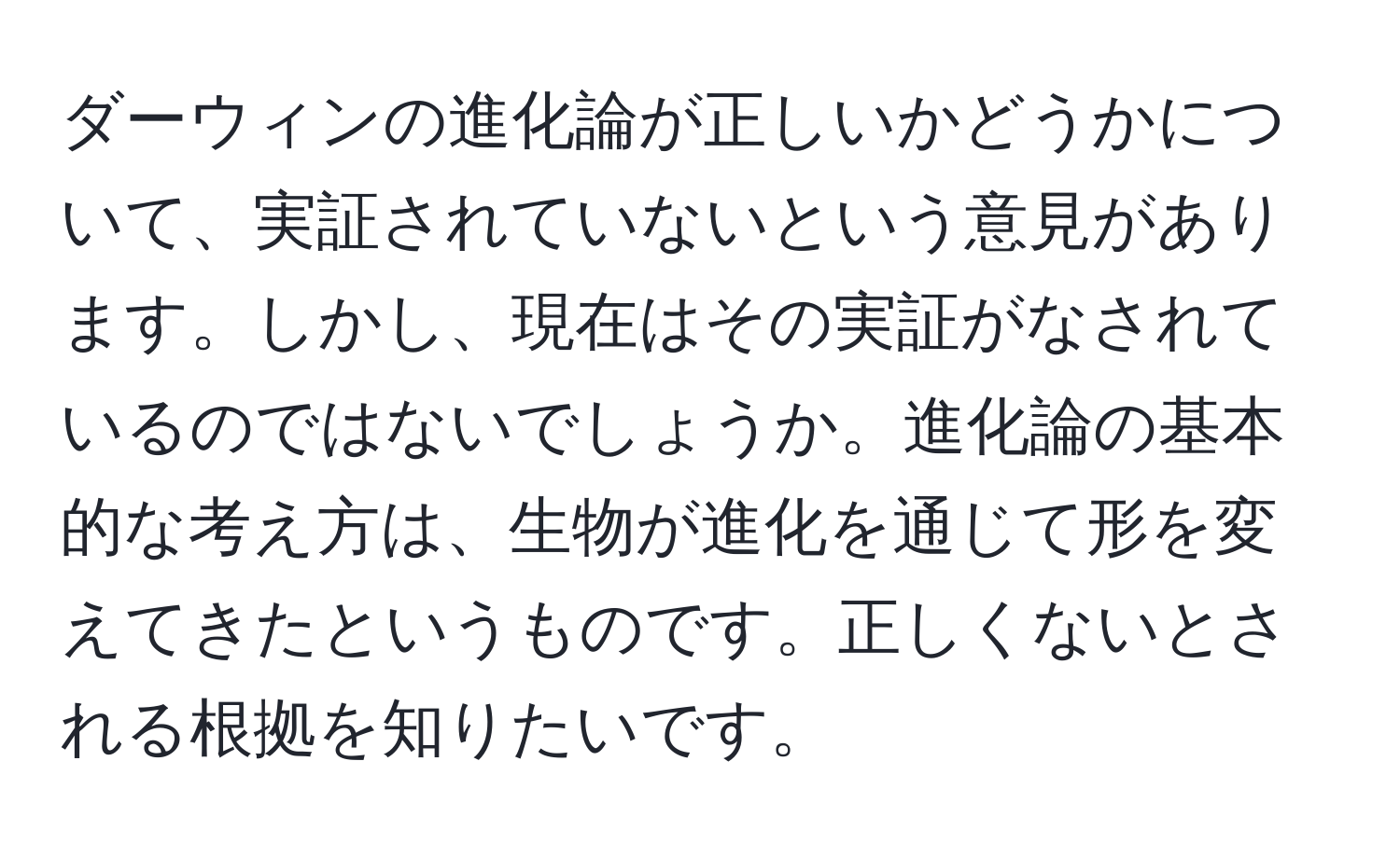 ダーウィンの進化論が正しいかどうかについて、実証されていないという意見があります。しかし、現在はその実証がなされているのではないでしょうか。進化論の基本的な考え方は、生物が進化を通じて形を変えてきたというものです。正しくないとされる根拠を知りたいです。