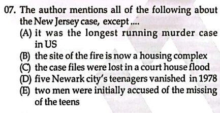 The author mentions all of the following about
the New Jersey case, except ....
(A) it was the longest running murder case
in US
(B) the site of the fire is now a housing complex
(C) the case files were lost in a court house flood
(D) five Newark city’s teenagers vanished in 1978
(E) two men were initially accused of the missing
of the teens