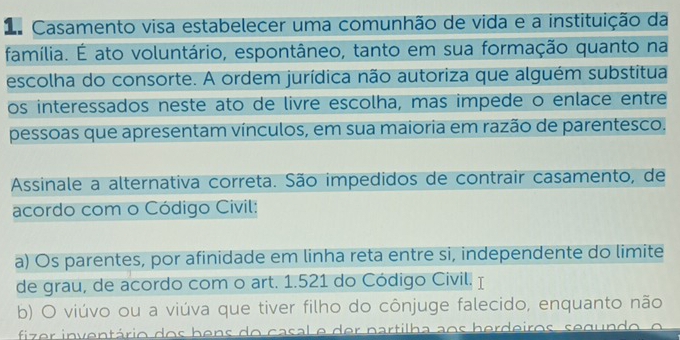 da Casamento visa estabelecer uma comunhão de vida e a instituição da
família. É ato voluntário, espontâneo, tanto em sua formação quanto na
escolha do consorte. A ordem jurídica não autoriza que alguém substitua
os interessados neste ato de livre escolha, mas impede o enlace entre
pessoas que apresentam vínculos, em sua maioria em razão de parentesco.
Assinale a alternativa correta. São impedidos de contrair casamento, de
acordo com o Código Civil:
a) Os parentes, por afinidade em linha reta entre si, independente do limite
de grau, de acordo com o art. 1.521 do Código Civil. I
b) O viúvo ou a viúva que tiver filho do cônjuge falecido, enquanto não
fizer inventário dos bens do casal e der partilha aos herdeiros, segundo, o