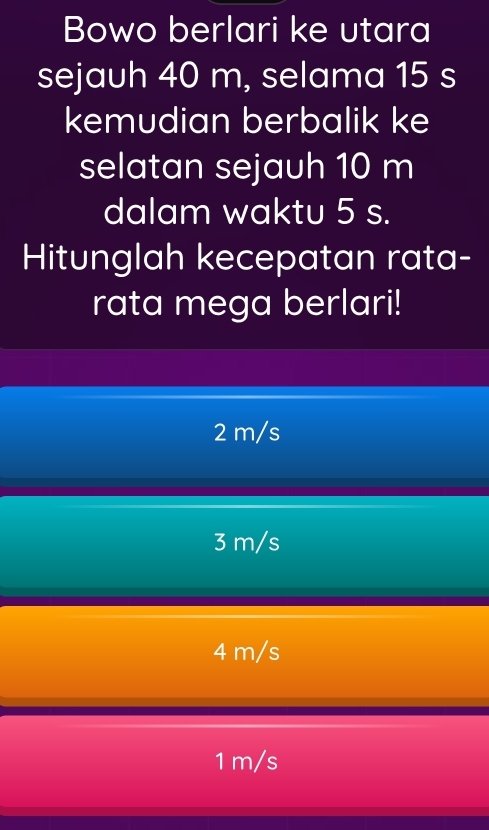 Bowo berlari ke utara
sejauh 40 m, selama 15 s
kemudian berbalik ke
selatan sejauh 10 m
dalam waktu 5 s.
Hitunglah kecepatan rata-
rata mega berlari!
2 m/s
3 m/s
4 m/s
1 m/s