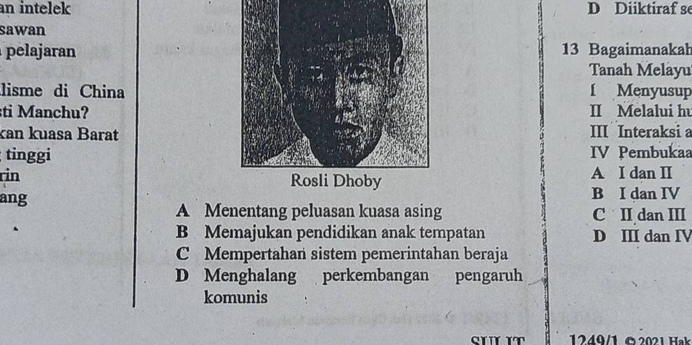 an intelek D Diiktiraf se
sawan
pelajaran13 Bagaimanakah
Tanah Melayu
lisme di ChinaI Menyusup
ti Manchu?II Melalui hu
kan kuasa BaratIII Interaksi a
tinggiIV Pembukaa
rinA I dan I
ang B I dan IV
A Menentang peluasan kuasa asing C II dan III
B Memajukan pendidikan anak tempatan D III dan IV
C Mempertahan sistem pemerintahan beraja
D Menghalang perkembangan pengaruh
komunis
SI IT 1249/1 © 2021 Hak