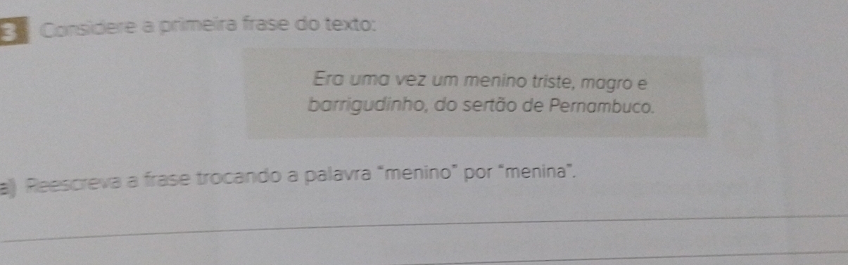 Considere a primeira frase do texto: 
Era uma vez um menino triste, magro e 
barrigudinho, do sertão de Pernambuco. 
a) Reescreva a frase trocando a palavra “menino” por "menina”. 
_ 
_