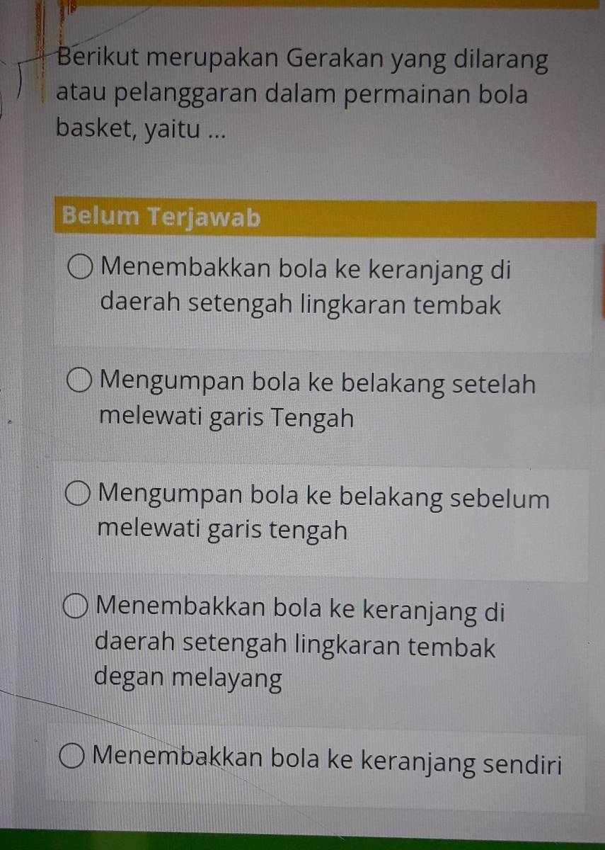 Berikut merupakan Gerakan yang dilarang
atau pelanggaran dalam permainan bola
basket, yaitu ...
Belum Terjawab
Menembakkan bola ke keranjang di
daerah setengah lingkaran tembak
Mengumpan bola ke belakang setelah
melewati garis Tengah
Mengumpan bola ke belakang sebelum
melewati garis tengah
Menembakkan bola ke keranjang di
daerah setengah lingkaran tembak
degan melayang
Menembakkan bola ke keranjang sendiri