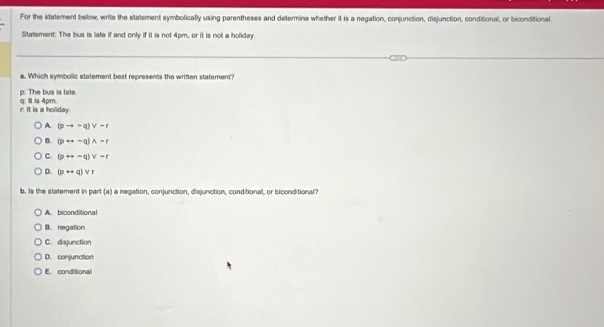 For the statement below, write the statement symbolically using parentheses and determine whether it is a negation, conjunction, disjunction, conditional, or biconditional.
Statement: The bus is late if and only if it is not 4pm, or it is not a holiday.
a. Which symbolic statement best represents the written statement?
p: The bus is late.
q: It is 4pm.
r. It is a holiday.
A. (pto -q)vee sim r
B. (prightarrow -q)wedge sim r
C. (prightarrow sim q)vee sim r
D. (prightarrow q)vee r
b. Is the statement in part (a) a negation, conjunction, disjunction, conditional, or biconditional?
A. biconditional
B. negation
C. disjunction
D. conjunction
E. conditional