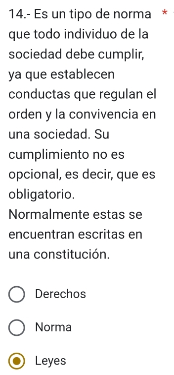 14.- Es un tipo de norma *
que todo individuo de la
sociedad debe cumplir,
ya que establecen
conductas que regulan el
orden y la convivencia en
una sociedad. Su
cumplimiento no es
opcional, es decir, que es
obligatorio.
Normalmente estas se
encuentran escritas en
una constitución.
Derechos
Norma
Leyes