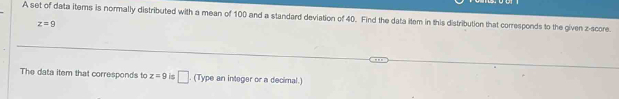 A set of data items is normally distributed with a mean of 100 and a standard deviation of 40. Find the data item in this distribution that corresponds to the given z-score.
z=9
The data item that corresponds to z=9 is □. (Type an integer or a decimal.)