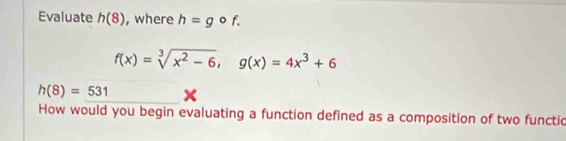 Evaluate h(8) , where h=gcirc f.
f(x)=sqrt[3](x^2-6), g(x)=4x^3+6
h(8)=531
How would you begin evaluating a function defined as a composition of two functic