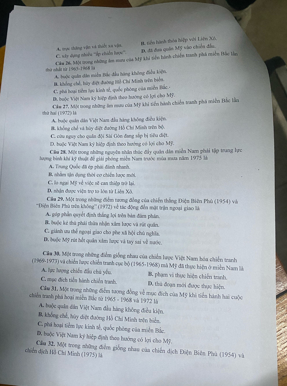 A. trực thăng vận và thiết xa vận. B. tiến hành thỏa hiệp với Liên Xô.
C. xây dựng nhiều “ấp chiến lược”. D. đã đưa quân Mỹ vào chiến đấu.
Câu 26. Một trong những âm mưu của Mỹ khi tiến hành chiến tranh phá miền Bắc lần
thứ nhất từ 1965-1968 là
A. buộc quân dân miền Bắc đầu hàng không điều kiện.
B. khổng chế, hủy diệt đường Hồ Chí Minh trên biển.
C. phá hoại tiềm lực kinh tế, quốc phòng của miền Bắc.-
D. buộc Việt Nam ký hiệp định theo hướng có lợi cho Mỹ.
Câu 27. Một trong những âm mưu của Mỹ khi tiến hành chiến tranh phá miền Bắc lần
thứ hai (1972) là
A. buộc quân dân Việt Nam đầu hàng không điều kiện.
B. khống chế và hủy diệt đường Hồ Chí Minh trên bộ.
C. cứu nguy cho quân đội Sài Gòn đang sắp bị tiêu diệt.
D. buộc Việt Nam ký hiệp định theo hướng có lợi cho Mỹ.
Câu 28. Một trong những nguyên nhân thúc đầy quân dân miền Nam phải tập trung lực
lượng binh khí kỹ thuật để giải phóng miền Nam trước mùa mưa năm 1975 là
A. Trung Quốc đã ép phải đánh nhanh.
B. nhằm tận dụng thời cơ chiến lược mới.
C. lo ngại Mỹ về việc sẽ can thiệp trở lại.
D. nhận được viện trợ to lớn từ Liên Xô.
Câu 29. Một trong những điểm tương đồng của chiến thắng Điện Biên Phủ (1954) và
“Điện Biên Phủ trên không” (1972) về tác động đến mặt trận ngoại giao là
A. góp phần quyết định thắng lợi trên bàn đàm phán.
B. buộc kẻ thù phải thừa nhận xâm lược và rút quân.
C. giành ưu thế ngoại giao cho phe xã hội chủ nghĩa.
D. buộc Mỹ rút hết quân xâm lược và tay sai về nước.
Câu 30. Một trong những điểm giống nhau của chiến lược Việt Nam hóa chiến tranh
(1969-1973) và chiến lược chiến tranh cục bộ (1965-1968) mà Mỹ đã thực hiện ở miền Nam là
A. lực lượng chiến đấu chủ yếu. B. phạm vi thực hiện chiến tranh.
C. mục đích tiến hành chiến tranh. D. thủ đoạn mới được thực hiện.
Câu 31. Một trong những điểm tương đồng về mục đích của Mỹ khi tiến hành hai cuộc
chiến tranh phá hoại miền Bắc từ 1965 - 1968 và 1972 là
A. buộc quân dân Việt Nam đầu hàng không điều kiện.
B. khống chế, hủy diệt đường Hồ Chí Minh trên biển.
C. phá hoại tiềm lực kinh tế, quốc phòng của miền Bắc.
D. buộc Việt Nam ký hiệp định theo hướng có lợi cho Mỹ.
Câu 32. Một trong những điểm giống nhau của chiến dịch Điện Biên Phủ (1954) và
chiến dịch Hồ Chí Minh (1975) là