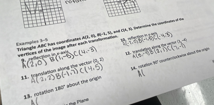 Triangle ABC has coordinates A(2,0), B(-1,5) , and C(4,3). Determine the coordinates of the 
Examples 3-5 
vertices of the image after each transformation. 
9. reflection in x-axis 10, reflection in y-axis 
14. rotation 90° counterclockwise about the origin 
11. translation along the vector langle 0,2rangle 12. translation along the vector (3, 

13. rotation 180° about the origin 
the Plane