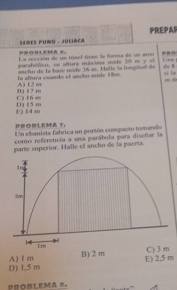 PREPAR
SEDES PUNO - JULIACA
PROBLEMA 6.
La sección de un túnel tiene la forma de un arco DRO
parabólico, su altura máxima mide 20 m y el Uns 
ancho de la base mide 36 m. Halle la longitud de de %
la altura cuando el ancho mide 18m.
sī la
m d
A) 12 m
B) 17 m
C) 16 m
D) 15 m
E) 14 m
PROBLEMA 7.
Un ebanista fabrica un portón compacto tomando
como referencia a una parábola para diseñar la
parte superior. Halle el ancho de la puerta.
B) 2 m C) 3 m
A) 1m E) 2,5 m
D) 1,5 m
PROBLEMA 8.