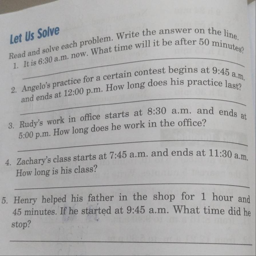 Let Us Solve 
Read and solve each problem. Write the answer on the line. 
1. It is 6:30 a.m. now. What time will it be after 50 minutes? 
2. Angelo’s practice for a certain contest begins at 9:45 a.m. 
_ 
and ends at 12:00 p.m. How long does his practice last? 
3. Rudy's work in office starts at 8:30 a.m. and ends at 
_ 
5:00 p.m. How long does he work in the office? 
4. Zachary’s class starts at 7:45 a.m. and ends at 11:30 a.m. 
How long is his class? 
_ 
5. Henry helped his father in the shop for 1 hour and
45 minutes. If he started at 9:45 a.m. What time did he 
stop? 
_