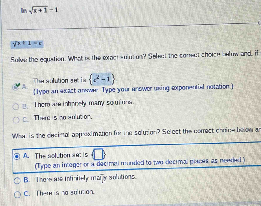 In sqrt(x+1)=1
I
sqrt(x+1)=e
Solve the equation. What is the exact solution? Select the correct choice below and, if
The solution set is  e^2-1.
A. (Type an exact answer. Type your answer using exponential notation.)
B. There are infinitely many solutions.
C. There is no solution.
What is the decimal approximation for the solution? Select the correct choice below ar
A. The solution set is
(Type an integer or a decimal rounded to two decimal places as needed.)
B. There are infinitely maify solutions.
C. There is no solution.