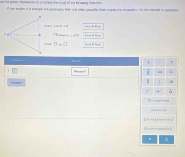 ise the given information to complete the proof of the following thearem.
If two angies of a triangle are congruent, then the sides opposite those angles are congruent. (So the trangle is isosseles.)
Given: ∠ A≌ ∠ B Send To Proof
overline CD
bisects ∠ ACB Send To Proo!
Prove: overline CA ~ overline CB Send To Proof
Statement Reason + ×
1 Reason?  □ /□   =
Validate
I overline AB
s a right angle
bisects →
is the L bisector of
is the midpoint of 
×