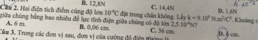 B. 12, 8N C. 14, 4N D. 1, 6N
Câu 2. Hai điện tích điểm cùng độ lớn 10^(-9)C đặt trong chân không. Lấy k=9.10^9N· m^2/C^2. Khoảng c
giữa chúng bằng bao nhiêu để lực tĩnh điện giữa chúng có độ lớn 2,5.10^(-6)N ?
A. 6 m. B. 0,06 cm. C. 36 cm. D. δ cm.
Câu 3. Trong các đơn vị sau, đơn vị của cường độ điện trường là