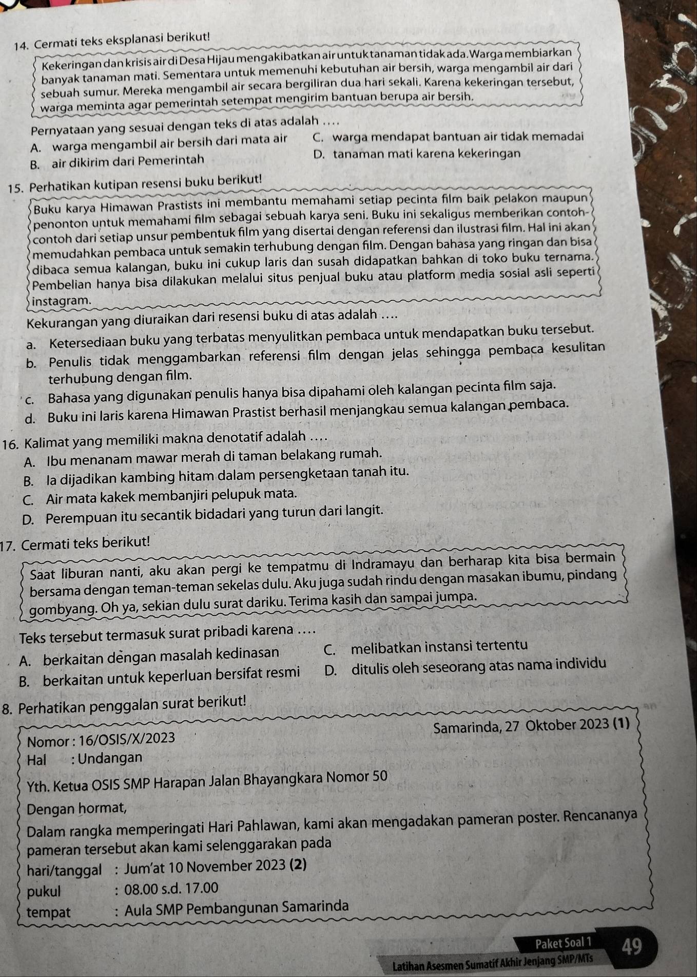 Cermati teks eksplanasi berikut!
Kekeringan dan krisis air di Desa Hijau mengakibatkan air untuk tanaman tidak ada. Warga membiarkan
banyak tanaman mati. Sementara untuk memenuhi kebutuhan air bersih, warga mengambil air dari
sebuah sumur. Mereka mengambil air secara bergiliran dua hari sekali. Karena kekeringan tersebut,
warga meminta agar pemerintah setempat mengirim bantuan berupa air bersih.
Pernyataan yang sesuai dengan teks di atas adalah ....
A. warga mengambil air bersih dari mata air C. warga mendapat bantuan air tidak memadai
B. air dikirim dari Pemerintah
D. tanaman mati karena kekeringan
15. Perhatikan kutipan resensi buku berikut!
Buku karya Himawan Prastists ini membantu memahami setiap pecinta film baik pelakon maupun
penonton untuk memahami film sebagai sebuah karya seni. Buku ini sekaligus memberikan contoh-
contoh dari setiap unsur pembentuk film yang disertai dengan referensi dan ilustrasi film. Hal ini akan
memudahkan pembaca untuk semakin terhubung dengan film. Dengan bahasa yang ringan dan bisa
dibaca semua kalangan, buku ini cukup laris dan susah didapatkan bahkan di toko buku ternama.
Pembelian hanya bisa dilakukan melalui situs penjual buku atau platform media sosial asli seperti
instagram.
Kekurangan yang diuraikan dari resensi buku di atas adalah ....
a. Ketersediaan buku yang terbatas menyulitkan pembaca untuk mendapatkan buku tersebut.
b. Penulis tidak menggambarkan referensi film dengan jelas sehingga pembaca kesulitan
terhubung dengan film.
c. Bahasa yang digunakan penulis hanya bisa dipahami oleh kalangan pecinta film saja.
d. Buku ini laris karena Himawan Prastist berhasil menjangkau semua kalangan pembaca.
16. Kalimat yang memiliki makna denotatif adalah …
A. Ibu menanam mawar merah di taman belakang rumah.
B. la dijadikan kambing hitam dalam persengketaan tanah itu.
C. Air mata kakek membanjiri pelupuk mata.
D. Perempuan itu secantik bidadari yang turun dari langit.
17. Cermati teks berikut!
Saat liburan nanti, aku akan pergi ke tempatmu di Indramayu dan berharap kita bisa bermain
bersama dengan teman-teman sekelas dulu. Aku juga sudah rindu dengan masakan ibumu, pindang
gombyang. Oh ya, sekian dulu surat dariku. Terima kasih dan sampai jumpa.
Teks tersebut termasuk surat pribadi karena …...
A. berkaitan dengan masalah kedinasan C. melibatkan instansi tertentu
B. berkaitan untuk keperluan bersifat resmi D. ditulis oleh seseorang atas nama individu
8. Perhatikan penggalan surat berikut!
Nomor : 16/OSIS/X/2023 Samarinda, 27 Oktober 2023 (1)
Hal : Undangan
Yth. Ketua OSIS SMP Harapan Jalan Bhayangkara Nomor 50
Dengan hormat,
Dalam rangka memperingati Hari Pahlawan, kami akan mengadakan pameran poster. Rencananya
pameran tersebut akan kami selenggarakan pada
hari/tanggal : Jum’at 10 November 2023 (2)
pukul : 08.00 s.d. 17.00
tempat : Aula SMP Pembangunan Samarinda
Paket Soal 1 49
Latihan Asesmen Sumatíf Akhir Jenjang SMP/MTs