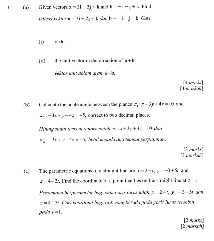 1 (a) Given vectors a=3i+2j+k and b=-i-j+k. Find 
Diberi vektor a=3i+2j+k dan b=-i-j+k. Cari 
(i) a· b. 
(ii) the unit vector in the direction of a+b. 
vektor unit dalam arah a+b. 
[4 marks] 
[4 markah] 
(b) Calculate the acute angle between the planes π _1:x+3y+4z=10 and
π _2:-3x+y+4z=-5 , correct to two decimal places. 
Hitung sudut tirus di antara satah π _1:x+3y+4z=10 dan
π _2:-3x+y+4z=-5 , betul kepada dua tempat perpuluhan. 
[3 marks] 
[3 markah] 
(c) The parametric equations of a straight line are x=2-t, y=-3+5t and
z=4+3t. Find the coordinate of a point that lies on the straight line at t=1. 
Persamaan berparameter bagi satu garis lurus ialah x=2-t, y=-3+5t dan
z=4+3t. Cari koordinat bagi titik yang berada pada garis lurus tersebut 
pada t=1. 
[2 marks] 
[2 markah]