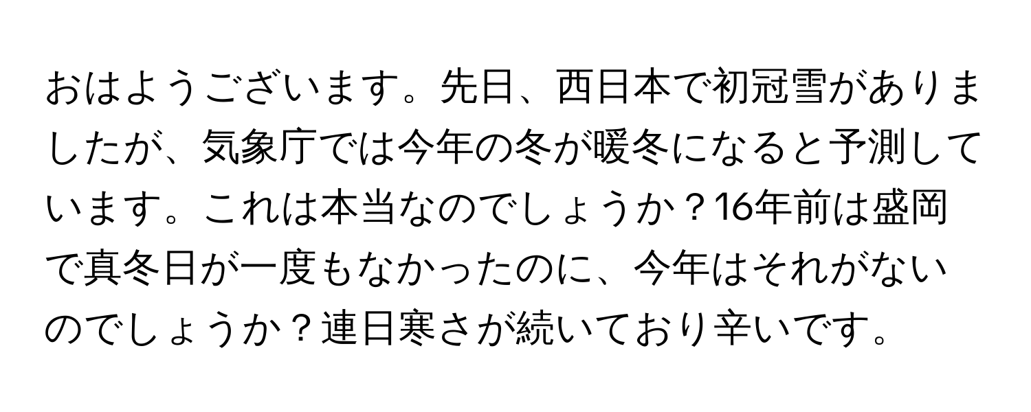 おはようございます。先日、西日本で初冠雪がありましたが、気象庁では今年の冬が暖冬になると予測しています。これは本当なのでしょうか？16年前は盛岡で真冬日が一度もなかったのに、今年はそれがないのでしょうか？連日寒さが続いており辛いです。