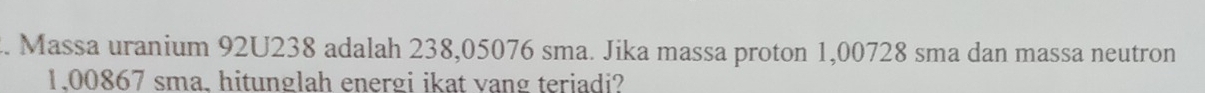 Massa uranium 92U238 adalah 238,05076 sma. Jika massa proton 1,00728 sma dan massa neutron
1.00867 sma. hitunglah energi ikat vang teriadi?