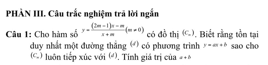 PHẢN III. Câu trắc nghiệm trả lời ngắn 
Câu 1: Cho hàm số y= ((2m-1)x-m)/x+m (m!= 0) có đồ thị (C_m). Biết rằng tồn tại 
duy nhất một đường thẳng () có phương trình y=ax+b sao cho
(C_m) luôn tiếp xúc với (). Tính giá trị của a+b