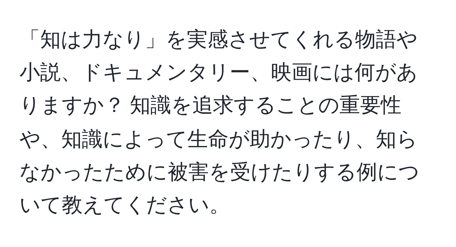 「知は力なり」を実感させてくれる物語や小説、ドキュメンタリー、映画には何がありますか？ 知識を追求することの重要性や、知識によって生命が助かったり、知らなかったために被害を受けたりする例について教えてください。