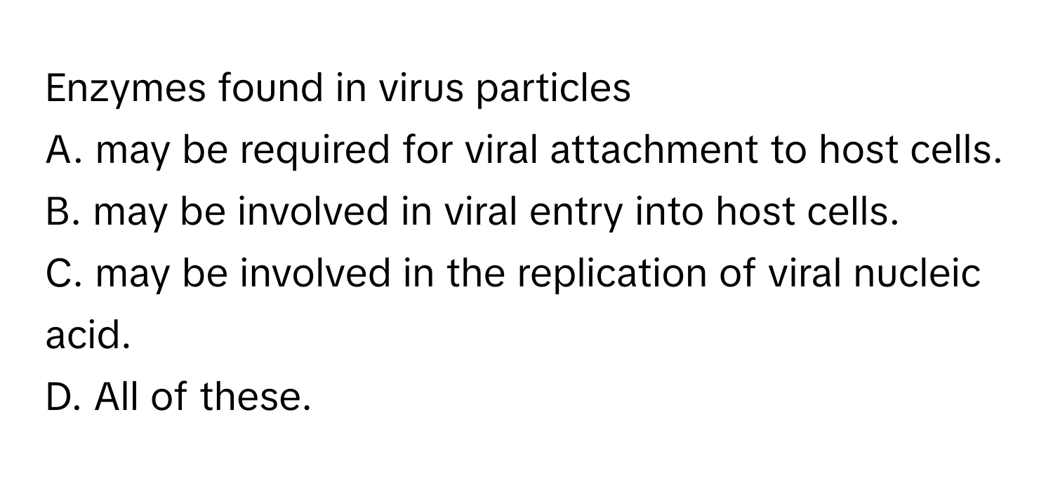 Enzymes found in virus particles

A. may be required for viral attachment to host cells.
B. may be involved in viral entry into host cells.
C. may be involved in the replication of viral nucleic acid.
D. All of these.