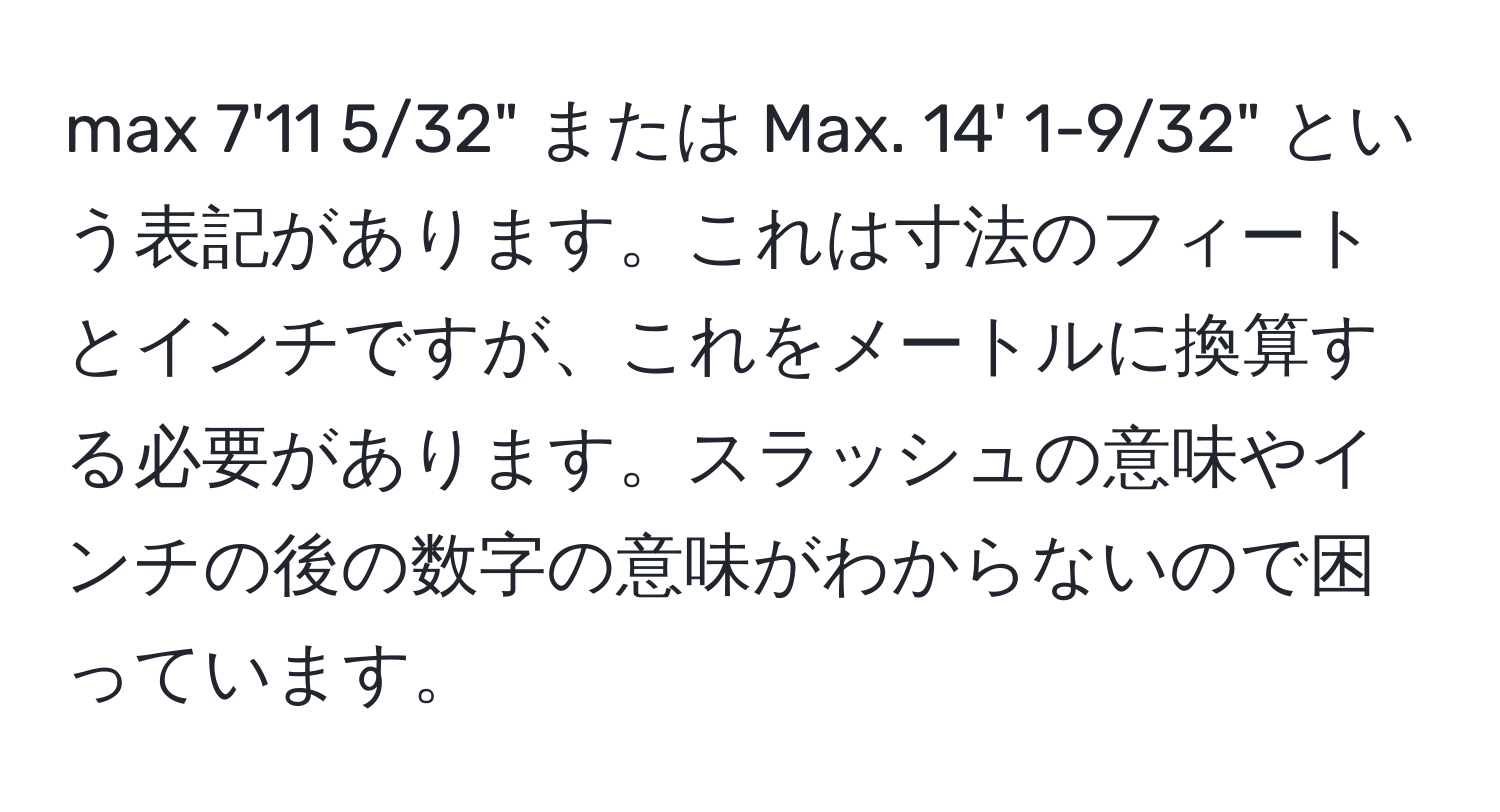 max 7'11 5/32" または Max. 14' 1-9/32" という表記があります。これは寸法のフィートとインチですが、これをメートルに換算する必要があります。スラッシュの意味やインチの後の数字の意味がわからないので困っています。