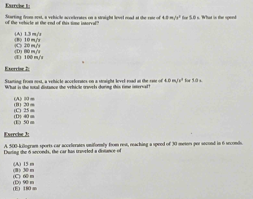 Starting from rest, a vehicle accelerates on a straight level road at the rate of 4.0m/s^2 for 5.0 s. What is the speed
of the vehicle at the end of this time interval?
(A) 1.3 m/s
(B) 10 m/s
(C) 20 m/s
(D) 80 m/s
(E) 100 m/s
Exercise 2:
Starting from rest, a vehicle accelerates on a straight level road at the rate of 4.0m/s^2 for 5.0 s.
What is the total distance the vehicle travels during this time interval?
(A) 10 m
(B) 20 m
(C) 25 m
(D) 40 m
(E) 50 m
Exercise 3:
A 500-kilogram sports car accelerates uniformly from rest, reaching a speed of 30 meters per second in 6 seconds.
During the 6 seconds, the car has traveled a distance of
(A) 15 m
(B) 30 m
(C) 60 m
(D) 90 m
(E) 180 m