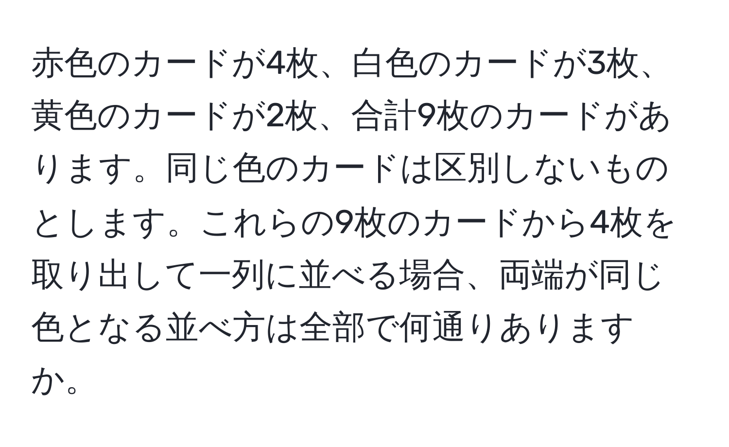 赤色のカードが4枚、白色のカードが3枚、黄色のカードが2枚、合計9枚のカードがあります。同じ色のカードは区別しないものとします。これらの9枚のカードから4枚を取り出して一列に並べる場合、両端が同じ色となる並べ方は全部で何通りありますか。