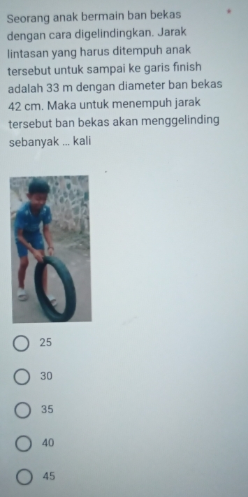 Seorang anak bermain ban bekas
dengan cara digelindingkan. Jarak
lintasan yang harus ditempuh anak
tersebut untuk sampai ke garis finish
adalah 33 m dengan diameter ban bekas
42 cm. Maka untuk menempuh jarak
tersebut ban bekas akan menggelinding
sebanyak ... kali
25
30
35
40
45