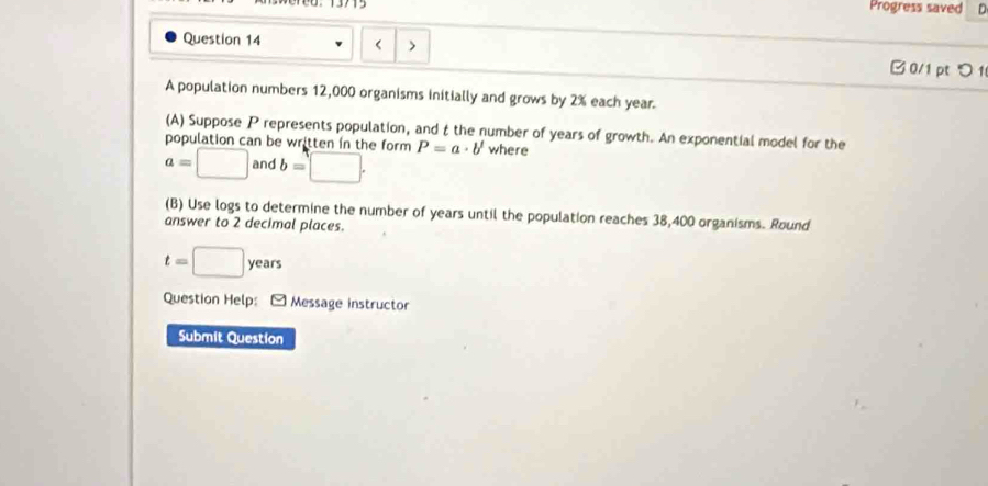 Progress saved D 
Question 14 12,000 organisms initially and grows by 2% each year. 
(A) Suppose P represents population, and t the number of years of growth. An exponential model for the 
population can be written in the form
a=□ and b=□. P=a· b' where 
(B) Use logs to determine the number of years until the population reaches 38,400 organisms. Round 
answer to 2 decimal places.
t=□ y years
Question Help: [ Message instructor 
Submit Question